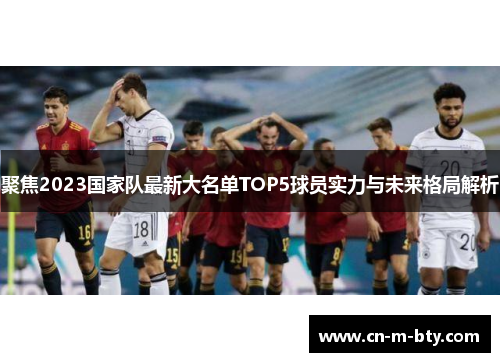 聚焦2023国家队最新大名单TOP5球员实力与未来格局解析 聚焦2023国家队最新大名单TOP5球员实力与未来格局解析