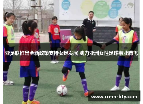 亚足联推出全新政策支持女足发展 助力亚洲女性足球事业腾飞 亚足联推出全新政策支持女足发展 助力亚洲女性足球事业腾飞