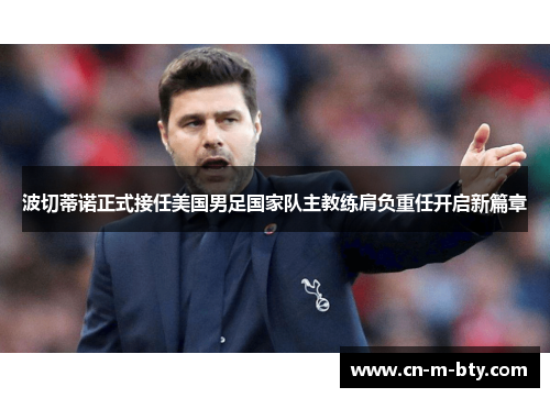 波切蒂诺正式接任美国男足国家队主教练肩负重任开启新篇章 波切蒂诺正式接任美国男足国家队主教练肩负重任开启新篇章