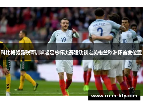 科比梅努曼联青训崛起足总杯决赛建功锁定英格兰欧洲杯首发位置