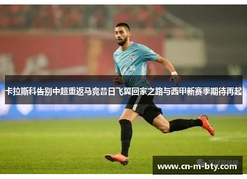 卡拉斯科告别中超重返马竞昔日飞翼回家之路与西甲新赛季期待再起