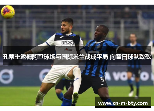 孔蒂重返梅阿查球场与国际米兰战成平局 向昔日球队致敬 孔蒂重返梅阿查球场与国际米兰战成平局 向昔日球队致敬