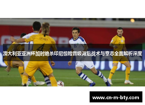 澳大利亚亚洲杯加时绝杀印尼惊险晋级背后战术与意志全面解析深度