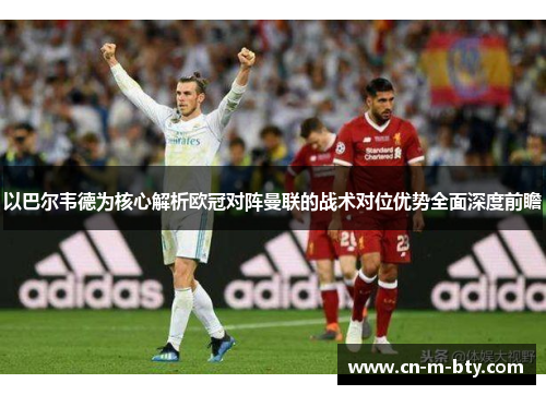 以巴尔韦德为核心解析欧冠对阵曼联的战术对位优势全面深度前瞻