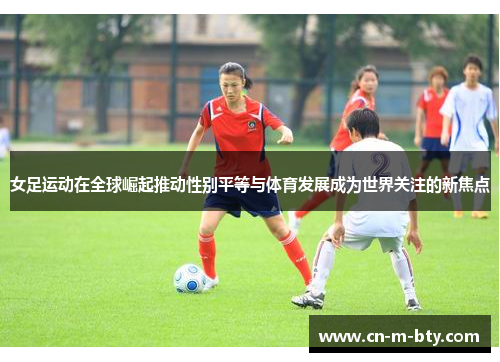 女足运动在全球崛起推动性别平等与体育发展成为世界关注的新焦点