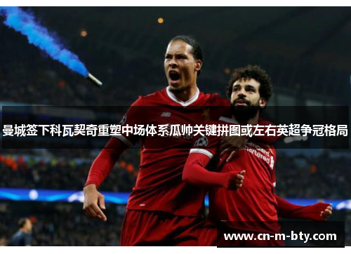 曼城签下科瓦契奇重塑中场体系瓜帅关键拼图或左右英超争冠格局