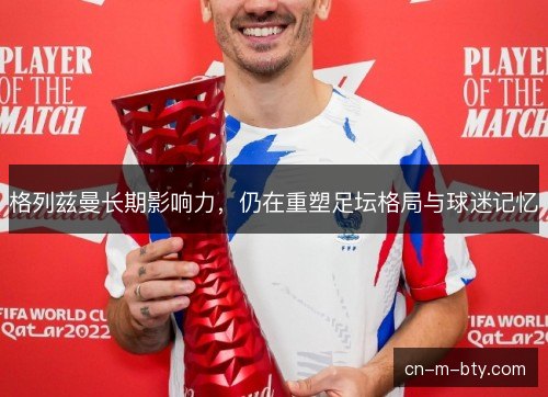 格列兹曼长期影响力，仍在重塑足坛格局与球迷记忆