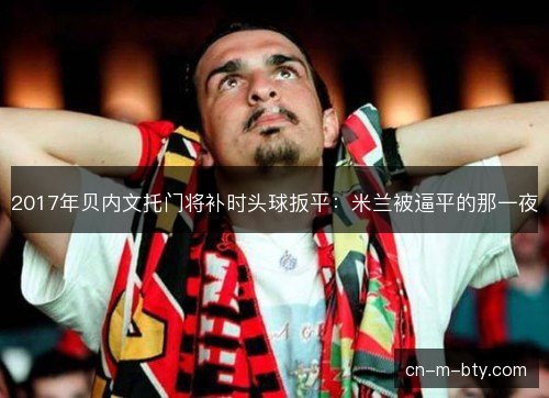 2017年贝内文托门将补时头球扳平：米兰被逼平的那一夜